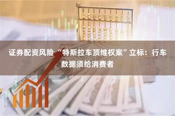 证券配资风险 “特斯拉车顶维权案”立标：行车数据须给消费者