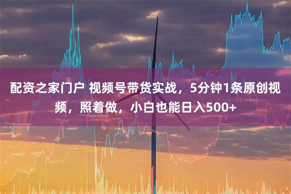 配资之家门户 视频号带货实战，5分钟1条原创视频，照着做，小白也能日入500+