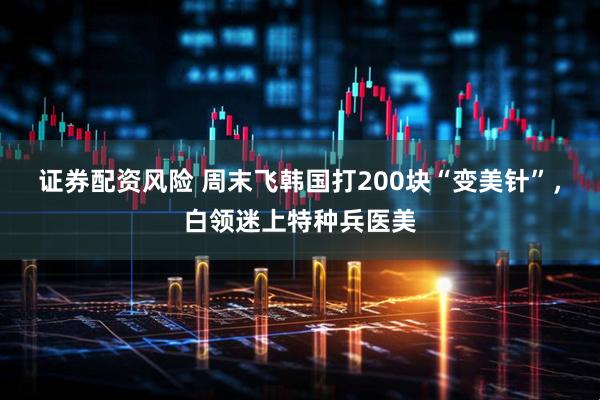 证券配资风险 周末飞韩国打200块“变美针”，白领迷上特种兵医美