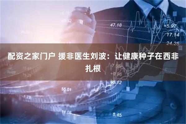 配资之家门户 援非医生刘波：让健康种子在西非扎根