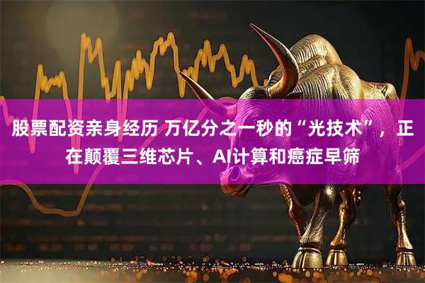 股票配资亲身经历 万亿分之一秒的“光技术”，正在颠覆三维芯片、AI计算和癌症早筛