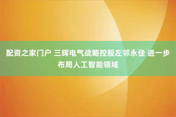 配资之家门户 三晖电气战略控股左邻永佳 进一步布局人工智能领域