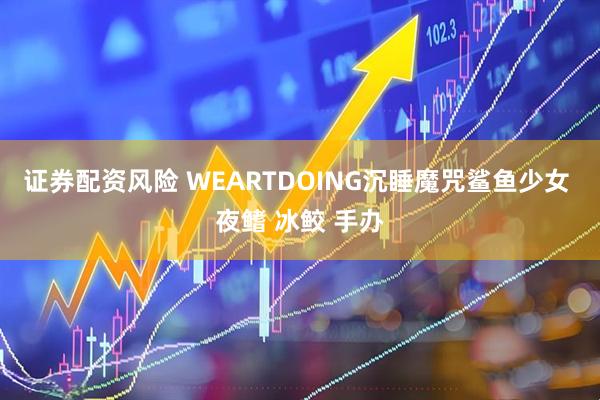 证券配资风险 WEARTDOING沉睡魔咒鲨鱼少女 夜鳍 冰鲛 手办