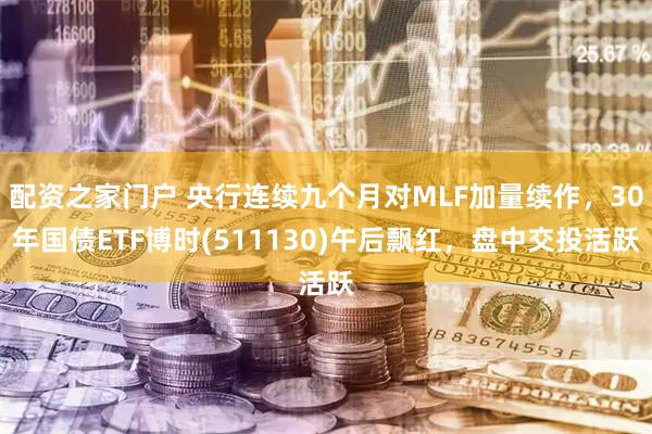 配资之家门户 央行连续九个月对MLF加量续作，30年国债ETF博时(511130)午后飘红，盘中交投活跃