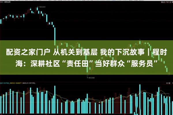 配资之家门户 从机关到基层 我的下沉故事｜程时海：深耕社区“责任田”当好群众“服务员”