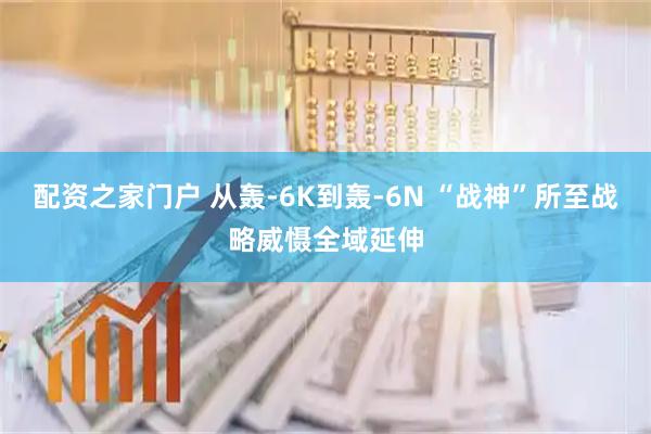 配资之家门户 从轰-6K到轰-6N “战神”所至战略威慑全域延伸