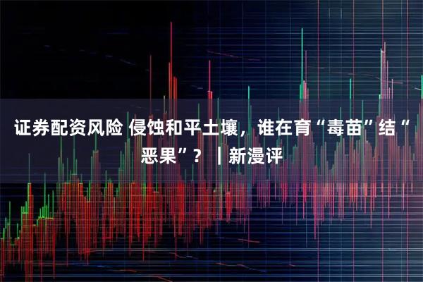 证券配资风险 侵蚀和平土壤，谁在育“毒苗”结“恶果”？｜新漫评