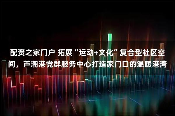 配资之家门户 拓展“运动+文化”复合型社区空间，芦潮港党群服务中心打造家门口的温暖港湾