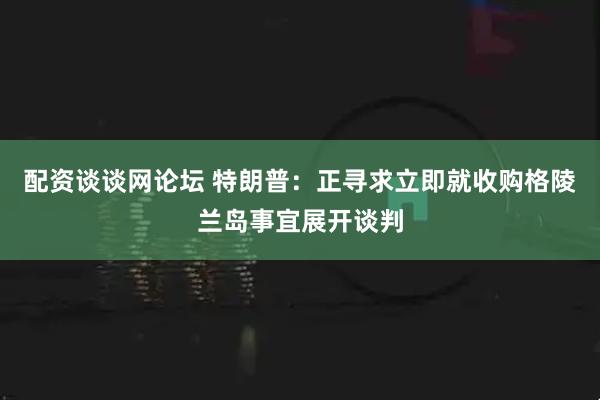 配资谈谈网论坛 特朗普：正寻求立即就收购格陵兰岛事宜展开谈判