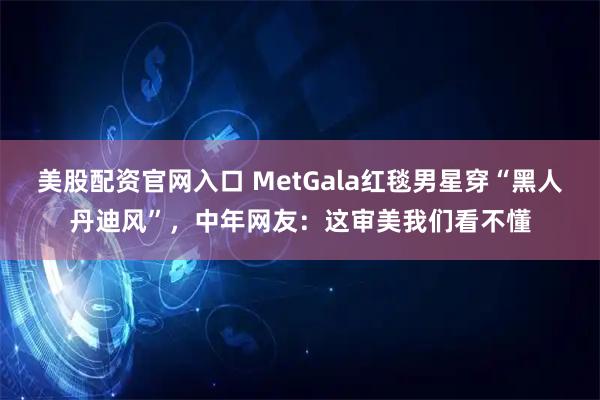 美股配资官网入口 MetGala红毯男星穿“黑人丹迪风”，中年网友：这审美我们看不懂