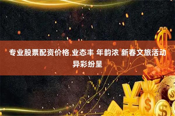 专业股票配资价格 业态丰 年韵浓 新春文旅活动异彩纷呈