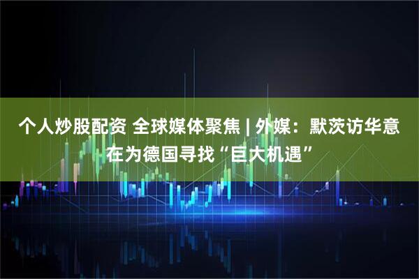个人炒股配资 全球媒体聚焦 | 外媒：默茨访华意在为德国寻找“巨大机遇”