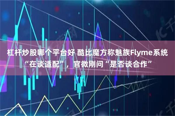 杠杆炒股哪个平台好 酷比魔方称魅族Flyme系统“在谈适配”，官微刚问“是否谈合作”