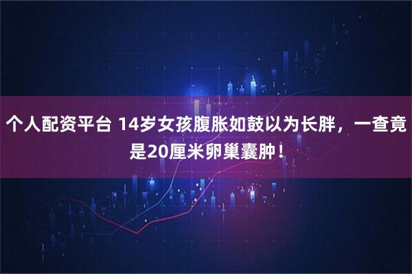个人配资平台 14岁女孩腹胀如鼓以为长胖，一查竟是20厘米卵巢囊肿！
