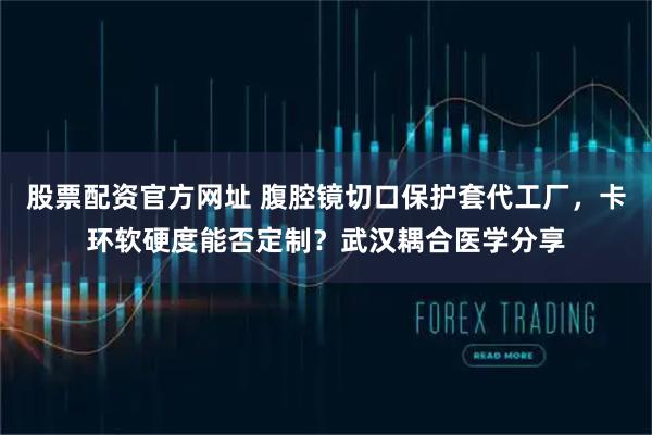 股票配资官方网址 腹腔镜切口保护套代工厂，卡环软硬度能否定制？武汉耦合医学分享