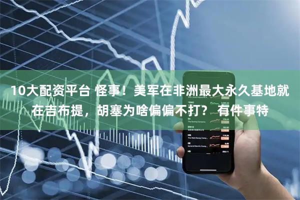 10大配资平台 怪事！美军在非洲最大永久基地就在吉布提，胡塞为啥偏偏不打？ 有件事特