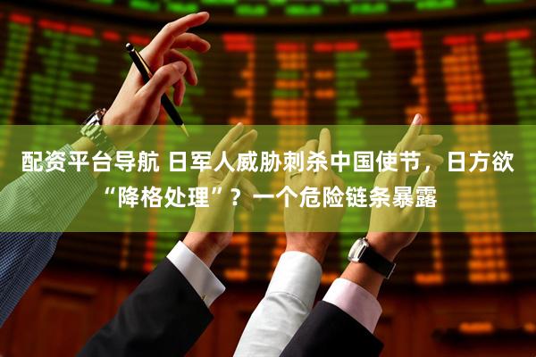 配资平台导航 日军人威胁刺杀中国使节，日方欲“降格处理”？一个危险链条暴露